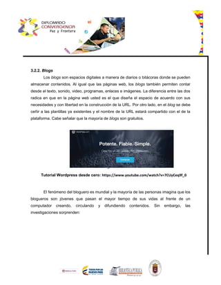 3.2.2. Blogs
Los blogs son espacios digitales a manera de diarios o bitácoras donde se pueden
almacenar contenidos. Al igual que las páginas web, los blogs también permiten contar
desde el texto, sonido, video, programas, enlaces e imágenes. La diferencia entre las dos
radica en que en la página web usted es el que diseña el espacio de acuerdo con sus
necesidades y con libertad en la construcción de la URL. Por otro lado, en el blog se debe
ceñir a las plantillas ya existentes y el nombre de la URL estará compartido con el de la
plataforma. Cabe señalar que la mayoría de blogs son gratuitos.





Tutorial Wordpress desde cero: https://www.youtube.com/watch?v=7CUyCeq9f_0
El fenómeno del bloguero es mundial y la mayoría de las personas imagina que los
blogueros son jóvenes que pasan el mayor tiempo de sus vidas al frente de un
computador creando, circulando y difundiendo contenidos. Sin embargo, las
investigaciones sorprenden:
 