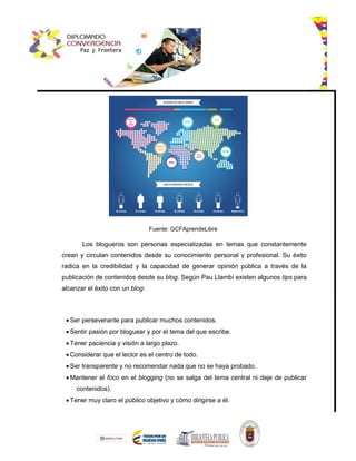 Fuente: GCFAprendeLibre
Los blogueros son personas especializadas en temas que constantemente
crean y circulan contenidos desde su conocimiento personal y profesional. Su éxito
radica en la credibilidad y la capacidad de generar opinión pública a través de la
publicación de contenidos desde su blog. Según Pau Llambí existen algunos tips para
alcanzar el éxito con un blog:
 Ser perseverante para publicar muchos contenidos.
 Sentir pasión por bloguear y por el tema del que escribe.
 Tener paciencia y visión a largo plazo.
 Considerar que el lector es el centro de todo.
 Ser transparente y no recomendar nada que no se haya probado.
 Mantener el foco en el blogging (no se salga del tema central ni deje de publicar
contenidos).
 Tener muy claro el público objetivo y cómo dirigirse a él.
 