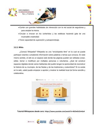  Contar con grandes habilidades de interacción con la red social de seguidores y
para ampliar la misma.
 Circular e innovar en los contenidos y las estéticas haciendo gala de una
incansable creatividad.
 Tener capacidad de superación y autoaprendizaje.
3.2.3. Wikis
¿Conoce Wikipedia? Wikipedia es una “enciclopedia libre” en la cual se puede
participar creando o ampliando información sobre palabras o temas que conozca. En este
mismo sentido, el wiki es un espacio web donde las páginas pueden ser editadas (crear,
editar, borrar o modificar) por múltiples personas o voluntarios. ¿Qué tal construir
espacios digitales donde varios habitantes del pueblo tengan la oportunidad de reconstruir
la historia de su municipio, de las fiestas y de las tradiciones y costumbres? Si no existe
en la web, usted puede empezar a aportar y mostrar la realidad local de forma sencilla y
colaborativa.
Tutorial Wikispaces desde cero: https://www.youtube.com/watch?v=WL9xGU2mGo4
 