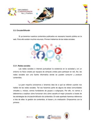 3.3. Circular/Difundir
Si ya tenemos nuestros contenidos publicados es necesario hacerlo público en la
web. Para ello existen muchos recursos. Primero hablemos de las redes sociales:
3.3.1. Redes sociales
Las redes sociales e internet puntualizan la existencia en la sociedad y en un
entorno no físico creado por equipos de cómputo unidos para participar en red. Así, las
redes sociales son una fuente informativa donde se pueden consumir y producir
contenidos.
La gran mayoría conocemos o tenemos idea de a qué se refieren cuando nos
hablan de las redes sociales. Tal vez hacemos parte de alguna de estas comunidades
virtuales o, incluso, somos fundadores de grupos o subgrupos. Por ello, no vamos a
detenernos a explicar cómo funcionan sino cómo sacarle el mejor provecho a través de
las estrategias de circulación/difusión de contenidos. En este apartado haremos referencia
a tres de ellas: la gestión de contenidos, el teaser y la viralización. Empecemos con la
primera:
 