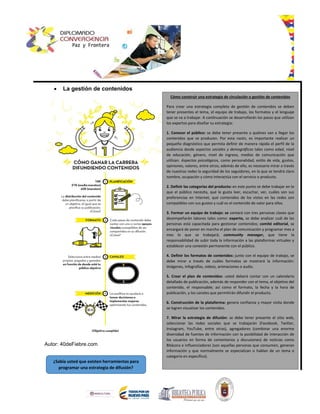  La gestión de contenidos
Autor: 40deFiebre.com
Cómo construir una estrategia de circulación o gestión de contenidos
Para crear una estrategia completa de gestión de contenidos se deben
tener presentes el tema, el equipo de trabajo, los formatos y el lenguaje
que se va a trabajar. A continuación se desarrollarán los pasos que utilizan
los expertos para diseñar su estrategia:
1. Conocer el público: se debe tener presente a quiénes van a llegar los
contenidos que se producen. Por esta razón, es importante realizar un
pequeño diagnóstico que permita definir de manera rápida el perfil de la
audiencia desde aspectos sociales y demográficos tales como edad, nivel
de educación, género, nivel de ingreso, medios de comunicación que
utilizan. Aspectos psicológicos, como personalidad, estilo de vida, gustos,
opiniones, valores, entre otros; además de ello, es necesario mirar a través
de nuestras redes la seguridad de los seguidores, en la que se tendrá claro
nombre, ocupación y cómo interactúa con el servicio o producto.
2. Definir las categorías del producto: en este punto se debe trabajar en lo
que el público necesita, qué le gusta leer, escuchar, ver, cuáles son sus
preferencias en Internet, qué contenidos de los vistos en las redes son
compatibles con sus gustos y cuál es el contenido de valor para ellos.
3. Formar un equipo de trabajo: se contará con tres personas claves que
desempeñarán labores tales como: experto, se debe analizar cuál de las
personas está capacitada para gestionar contenidos; comité editorial, se
encargará de poner en marcha el plan de comunicación y programar mes a
mes lo que se trabajará; community manager, que tiene la
responsabilidad de subir toda la información a las plataformas virtuales y
establecer una conexión permanente con el público.
4. Definir los formatos de contenidos: junto con el equipo de trabajo, se
debe mirar a través de cuáles formatos se mostrará la información:
imágenes, infografías, videos, animaciones o audio.
5. Crear el plan de contenidos: usted deberá contar con un calendario
detallado de publicación, además de responder con el tema, el objetivo del
contenido, el responsable; así como el formato, la fecha y la hora de
publicación, y los canales que permitirán difundir el producto.
6. Construcción de la plataforma: genera confianza y mayor visita donde
se logren visualizar los contenidos.
7. Mirar la estrategia de difusión: se debe tener presente el sitio web,
seleccionar las redes sociales que se trabajarán (Facebook, Twitter,
Instagram, YouTube, entre otras), agregadores (combinar una enorme
diversidad de fuentes de información con la posibilidad de interacción de
los usuarios en forma de comentarios y discusiones) de noticias como
Bitácora e influenciadores (son aquellas personas que consumen, generan
información y que normalmente se especializan o hablan de un tema o
categoría en específico).
¿Sabía usted que existen herramientas para
programar una estrategia de difusión?
 