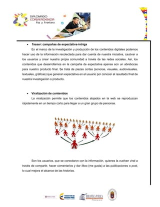  Teaser: campañas de expectativa-intriga
En el marco de la investigación y producción de los contenidos digitales podemos
hacer uso de la información recolectada para dar cuenta de nuestra iniciativa, cautivar a
los usuarios y crear nuestra propia comunidad a través de las redes sociales. Así, los
contenidos que desarrollamos en la campaña de expectativa apenas son un abrebocas
para nuestro producto final. Se trata de piezas cortas (sonoras, visuales, audiovisuales,
textuales, gráficas) que generan expectativa en el usuario por conocer el resultado final de
nuestra investigación o producto.
 Viralización de contenidos
La viralización permite que los contenidos alojados en la web se reproduzcan
rápidamente en un tiempo corto para llegar a un gran grupo de personas.
Son los usuarios, que se conectaron con la información, quienes la vuelven viral a
través de compartir, hacer comentarios y dar likes (me gusta) a las publicaciones o post,
lo cual mejora el alcance de las historias.
 