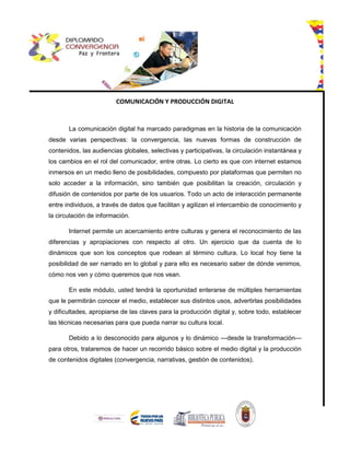 COMUNICACIÓN Y PRODUCCIÓN DIGITAL
La comunicación digital ha marcado paradigmas en la historia de la comunicación
desde varias perspectivas: la convergencia, las nuevas formas de construcción de
contenidos, las audiencias globales, selectivas y participativas, la circulación instantánea y
los cambios en el rol del comunicador, entre otras. Lo cierto es que con internet estamos
inmersos en un medio lleno de posibilidades, compuesto por plataformas que permiten no
solo acceder a la información, sino también que posibilitan la creación, circulación y
difusión de contenidos por parte de los usuarios. Todo un acto de interacción permanente
entre individuos, a través de datos que facilitan y agilizan el intercambio de conocimiento y
la circulación de información.
Internet permite un acercamiento entre culturas y genera el reconocimiento de las
diferencias y apropiaciones con respecto al otro. Un ejercicio que da cuenta de lo
dinámicos que son los conceptos que rodean al término cultura. Lo local hoy tiene la
posibilidad de ser narrado en lo global y para ello es necesario saber de dónde venimos,
cómo nos ven y cómo queremos que nos vean.
En este módulo, usted tendrá la oportunidad enterarse de múltiples herramientas
que le permitirán conocer el medio, establecer sus distintos usos, advertirlas posibilidades
y dificultades, apropiarse de las claves para la producción digital y, sobre todo, establecer
las técnicas necesarias para que pueda narrar su cultura local.
Debido a lo desconocido para algunos y lo dinámico —desde la transformación—
para otros, trataremos de hacer un recorrido básico sobre el medio digital y la producción
de contenidos digitales (convergencia, narrativas, gestión de contenidos).
 