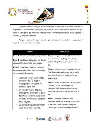 Los contenidos que mayor viralización tienen son aquellos que tratan un tema en
específico de manera corta y dinámica; por ejemplo, un video de máximo dos minutos que
narre el baile típico del municipio o textos cortos y concretos referentes a una leyenda o
vivencia y así sucesivamente.
Tenga en cuenta los siguientes tips para construir la campaña de expectativa y
lograr la viralización de contenidos:
Teaser Viralización
Paso 1: determine el nombre del producto.
Paso 2: establezca los canales por donde
circularán los contenidos y las piezas.
Paso 3: determine qué piezas cortas —
formatos— desarrollará para la estrategia
de expectativa. Recuerde:
 Las piezas que produzca surgen
paralelamente a la etapa de
investigación y producción del
contenido digital final.
 En dicha producción de piezas
cortas para la circulación se debe
determinar hasta qué punto quiere
presentar la información completa
de su proyecto.
 Es aconsejable que la información
se dé a manera de cápsulas,
Paso 1: tenga en cuenta el formato de los
contenidos: videos, fotografías, textos,
audios, infografías, juegos, aplicaciones,
etc.
Paso 2: defina el objetivo de la propuesta.
Aquí debe saber qué desea lograr, de lo
contrario, difícilmente su contenido se
volverá viral.
Paso 3: defina la audiencia. Es importante
conocer a quién van dirigidos los
mensajes para que lleguen de manera
eficaz y la información no se pierda en la
web.
Paso 4: diseñe el mensaje o los
mensajes. Debe ser atractivo y que llame
la atención de los usuarios, tenga en
cuenta que debe motivar la participación
 