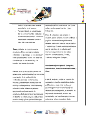 incluso incompleta para generar
expectativa en el usuario.
 Piense si desde el principio va a
dar el nombre final del producto o a
mantener la expectativa circulando
información de interés sin decir
para qué o de quién es.
Paso 4: diseñe un cronograma de
circulación. Dicho cronograma debe
establecer en qué etapa se van a circular
estas piezas cortas, cuáles van a ser los
formatos que se van a utilizar y los
canales por donde circularán.
Paso 5: si en la producción general del
proyecto de contenido digital hay personas
encargadas de la producción de
contenidos sonoros, audiovisuales,
visuales, pero también encargados del
montaje convergente de los contenidosy,
así mismo debe haber una persona
responsable de la estrategia de
circulación. Esta persona es la encargada
de diseñar la estrategia y de producir con
el resto del equipo las piezas cortas para
por medio de los comentarios, por lo que
deben ser temas pertinentes y bien
trabajados.
Paso 5: seleccione los canales de
difusión. Estos canales pueden ser blogs o
páginas web entre otras plataformas
creados para dar a conocer los proyectos
y contenidos. En este punto debe tener en
cuenta los sitios de circulación y el
intercambio participativo: las redes
sociales como Facebook, Twitter,
Youtube, Instagram, Google +.
Intercambio participativo: compartir,
comentarios, reacciones emocionales y
likes.
Paso 6: analice y evalúe el impacto. Es
necesario revisar las estadísticas de las
publicaciones para mirar el alcance
(cuántas personas vieron el post), las
veces que fue compartido, el aumento de
seguidores, la cantidad de likes, los
comentarios y el uso de emoticones para
determinar si tuvo impacto o, de lo
 