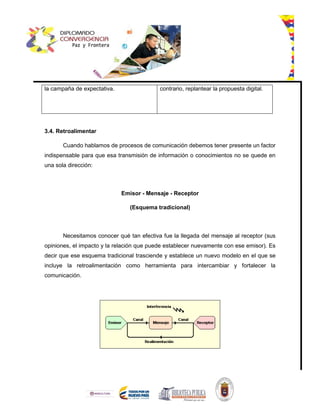 la campaña de expectativa. contrario, replantear la propuesta digital.
3.4. Retroalimentar
Cuando hablamos de procesos de comunicación debemos tener presente un factor
indispensable para que esa transmisión de información o conocimientos no se quede en
una sola dirección:
Emisor - Mensaje - Receptor
(Esquema tradicional)
Necesitamos conocer qué tan efectiva fue la llegada del mensaje al receptor (sus
opiniones, el impacto y la relación que puede establecer nuevamente con ese emisor). Es
decir que ese esquema tradicional trasciende y establece un nuevo modelo en el que se
incluye la retroalimentación como herramienta para intercambiar y fortalecer la
comunicación.
 