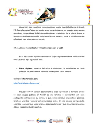 Ahora bien, este modelo de comunicación es posible cuando hablamos de la web
2.0. Como hemos señalado, es gracias a sus herramientas que los usuarios se convierten
no solo en consumidores de la información sino en productores de la misma, lo que le
permite consolidarse como actor fundamental en ese espacio y tomar la retroalimentación
o feedback para afianzarse mucho más.
3.4.1. ¿En qué momentos hay retroalimentación en la web?
En la web existen espacios/herramientas propicios para compartir e interactuar con
otros usuarios, aquí algunos de ellos:
 Foros digitales: espacios dedicados al intercambio de experiencias, se crean
para que las personas que sepan del tema aporten cosas valiosas.
Ejemplo: http://forobeta.com/
http://foronativos.educarex.es/
Incluso Facebook tiene un acercamiento a estos espacios en el momento en que
se crean grupos públicos en función de una temática o especialidad. Allí, cada
participante contribuye con su opinión, lo que permite construir propuestas o posturas,
fortalecer una idea y generar así comunidades online. En este proceso es importante,
entonces, reconocer que todos tenemos posturas diferentes y que debemos mantener un
diálogo (retroalimentación) asertivo.
 