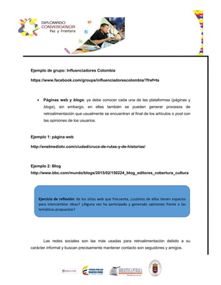 Ejemplo de grupo: Influenciadores Colombia
https://www.facebook.com/groups/influenciadorescolombia/?fref=ts
 Páginas web y blogs: ya debe conocer cada una de las plataformas (páginas y
blogs), sin embargo, en ellas también se pueden generar procesos de
retroalimentación que usualmente se encuentran al final de los artículos o post con
las opiniones de los usuarios.
Ejemplo 1: página web
http://enelmediotv.com/ciudad/cruce-de-rutas-y-de-historias/
Ejemplo 2: Blog
http://www.bbc.com/mundo/blogs/2015/02/150224_blog_editores_cobertura_cultura
Las redes sociales son las más usadas para retroalimentación debido a su
carácter informal y buscan precisamente mantener contacto son seguidores y amigos.
Ejercicio de reflexión: de los sitios web que frecuenta, ¿cuántos de ellos tienen espacios
para intercambiar ideas? ¿Alguna vez ha participado y generado opiniones frente a las
temáticas propuestas?
 