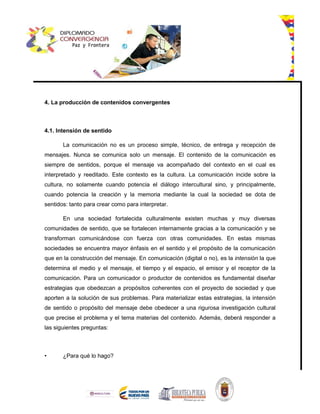 4. La producción de contenidos convergentes
4.1. Intensión de sentido
La comunicación no es un proceso simple, técnico, de entrega y recepción de
mensajes. Nunca se comunica solo un mensaje. El contenido de la comunicación es
siempre de sentidos, porque el mensaje va acompañado del contexto en el cual es
interpretado y reeditado. Este contexto es la cultura. La comunicación incide sobre la
cultura, no solamente cuando potencia el diálogo intercultural sino, y principalmente,
cuando potencia la creación y la memoria mediante la cual la sociedad se dota de
sentidos: tanto para crear como para interpretar.
En una sociedad fortalecida culturalmente existen muchas y muy diversas
comunidades de sentido, que se fortalecen internamente gracias a la comunicación y se
transforman comunicándose con fuerza con otras comunidades. En estas mismas
sociedades se encuentra mayor énfasis en el sentido y el propósito de la comunicación
que en la construcción del mensaje. En comunicación (digital o no), es la intensión la que
determina el medio y el mensaje, el tiempo y el espacio, el emisor y el receptor de la
comunicación. Para un comunicador o productor de contenidos es fundamental diseñar
estrategias que obedezcan a propósitos coherentes con el proyecto de sociedad y que
aporten a la solución de sus problemas. Para materializar estas estrategias, la intensión
de sentido o propósito del mensaje debe obedecer a una rigurosa investigación cultural
que precise el problema y el tema materias del contenido. Además, deberá responder a
las siguientes preguntas:
• ¿Para qué lo hago?
 
