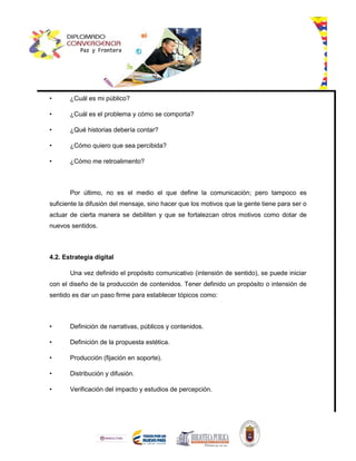 • ¿Cuál es mi público?
• ¿Cuál es el problema y cómo se comporta?
• ¿Qué historias debería contar?
• ¿Cómo quiero que sea percibida?
• ¿Cómo me retroalimento?
Por último, no es el medio el que define la comunicación; pero tampoco es
suficiente la difusión del mensaje, sino hacer que los motivos que la gente tiene para ser o
actuar de cierta manera se debiliten y que se fortalezcan otros motivos como dotar de
nuevos sentidos.
4.2. Estrategia digital
Una vez definido el propósito comunicativo (intensión de sentido), se puede iniciar
con el diseño de la producción de contenidos. Tener definido un propósito o intensión de
sentido es dar un paso firme para establecer tópicos como:
• Definición de narrativas, públicos y contenidos.
• Definición de la propuesta estética.
• Producción (fijación en soporte).
• Distribución y difusión.
• Verificación del impacto y estudios de percepción.
 