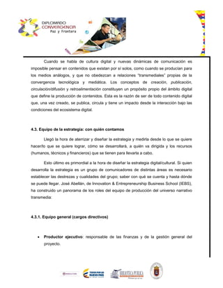 Cuando se habla de cultura digital y nuevas dinámicas de comunicación es
imposible pensar en contenidos que existan por sí solos, como cuando se producían para
los medios análogos, y que no obedezcan a relaciones “transmediales” propias de la
convergencia tecnológica y mediática. Los conceptos de creación, publicación,
circulación/difusión y retroalimentación constituyen un propósito propio del ámbito digital
que define la producción de contenidos. Esta es la razón de ser de todo contenido digital
que, una vez creado, se publica, circula y tiene un impacto desde la interacción bajo las
condiciones del ecosistema digital.
4.3. Equipo de la estrategia: con quién contamos
Llegó la hora de aterrizar y diseñar la estrategia y medirla desde lo que se quiere
hacer/lo que se quiere lograr, cómo se desarrollará, a quién va dirigida y los recursos
(humanos, técnicos y financieros) que se tienen para llevarla a cabo.
Esto último es primordial a la hora de diseñar la estrategia digital/cultural. Si quien
desarrolla la estrategia es un grupo de comunicadores de distintas áreas es necesario
establecer las destrezas y cualidades del grupo; saber con qué se cuenta y hasta dónde
se puede llegar. José Abellán, de Innovation & Entrepreneurship Business School (IEBS),
ha construido un panorama de los roles del equipo de producción del universo narrativo
transmedia:
4.3.1. Equipo general (cargos directivos)
 Productor ejecutivo: responsable de las finanzas y de la gestión general del
proyecto.
 