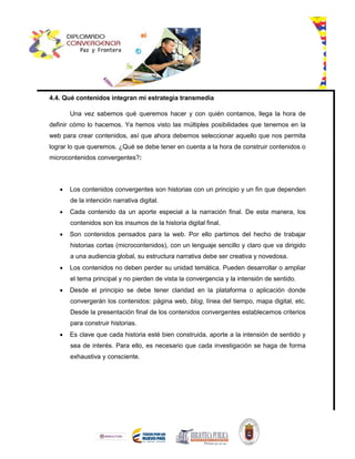 4.4. Qué contenidos integran mi estrategia transmedia
Una vez sabemos qué queremos hacer y con quién contamos, llega la hora de
definir cómo lo hacemos. Ya hemos visto las múltiples posibilidades que tenemos en la
web para crear contenidos, así que ahora debemos seleccionar aquello que nos permita
lograr lo que queremos. ¿Qué se debe tener en cuenta a la hora de construir contenidos o
microcontenidos convergentes?:
 Los contenidos convergentes son historias con un principio y un fin que dependen
de la intención narrativa digital.
 Cada contenido da un aporte especial a la narración final. De esta manera, los
contenidos son los insumos de la historia digital final.
 Son contenidos pensados para la web. Por ello partimos del hecho de trabajar
historias cortas (microcontenidos), con un lenguaje sencillo y claro que va dirigido
a una audiencia global, su estructura narrativa debe ser creativa y novedosa.
 Los contenidos no deben perder su unidad temática. Pueden desarrollar o ampliar
el tema principal y no pierden de vista la convergencia y la intensión de sentido.
 Desde el principio se debe tener claridad en la plataforma o aplicación donde
convergerán los contenidos: página web, blog, línea del tiempo, mapa digital, etc.
Desde la presentación final de los contenidos convergentes establecemos criterios
para construir historias.
 Es clave que cada historia esté bien construida, aporte a la intensión de sentido y
sea de interés. Para ello, es necesario que cada investigación se haga de forma
exhaustiva y consciente.
 