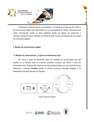 Finalmente, queremos hacer una acotación. La mirada que hacemos del medio y
de la producción digital está relacionada con la convergencia de medios. Buscamos que
usted, comunicador, desde su oficio cotidiano, desde sus lógicas de producción y
maneras propias de contar historias, se inserte en este mundo convergente de la creación
de contenidos digitales.
1. Modelo de comunicación digital
1.1 Modelo de comunicación: ¿a qué nos enfrentamos hoy?
No vamos a tratar de desarrollar todos los modelos de comunicación que han
existido en la historia, pero sí creemos necesario empezar por definir a qué nos
enfrentamos hoy. Partimos del hecho de que las primeras teorías de comunicación hacen
referencia a procesos lineales, donde un emisor construye mensajes dirigidos a un
destinatario buscando generar un impacto.
Fuente: Eleonora Spinelli
 
