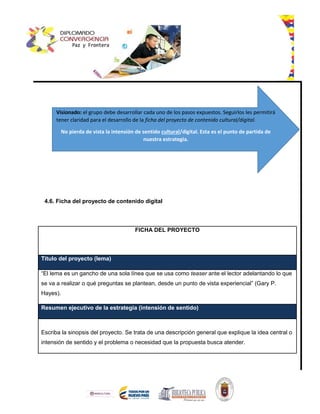 4.6. Ficha del proyecto de contenido digital
FICHA DEL PROYECTO
Título del proyecto (lema)
“El lema es un gancho de una sola línea que se usa como teaser ante el lector adelantando lo que
se va a realizar o qué preguntas se plantean, desde un punto de vista experiencial” (Gary P.
Hayes).
Resumen ejecutivo de la estrategia (intensión de sentido)
Escriba la sinopsis del proyecto. Se trata de una descripción general que explique la idea central o
intensión de sentido y el problema o necesidad que la propuesta busca atender.
Visionado: el grupo debe desarrollar cada uno de los pasos expuestos. Seguirlos les permitirá
tener claridad para el desarrollo de la ficha del proyecto de contenido cultural/digital.
No pierda de vista la intensión de sentido cultural/digital. Esta es el punto de partida de
nuestra estrategia.
 