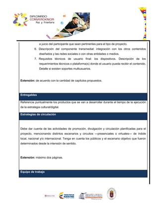 a juicio del participante que sean pertinentes para el tipo de proyecto.
6. Descripción del componente transmedial: integración con los otros contenidos
diseñados y las redes sociales o con otras entidades o medios.
7. Requisitos técnicos de usuario final: los dispositivos. Descripción de los
requerimientos técnicos o plataforma(s) donde el usuario pueda recibir el contenido.
Detalle si existen soportes multiusuarios.
Extensión: de acuerdo con la cantidad de capítulos propuestos.
Entregables
Referencie puntualmente los productos que se van a desarrollar durante el tiempo de la ejecución
de la estrategia cultural/digital.
Estrategias de circulación
Debe dar cuenta de las actividades de promoción, divulgación y circulación planificadas para el
proyecto, mencionando distintos escenarios y circuitos —presenciales o virtuales— de índole
local, nacional y/o internacional. Tenga en cuenta los públicos y el escenario objetivo que fueron
determinados desde la intensión de sentido.
Extensión: máximo dos páginas.
Equipo de trabajo
 