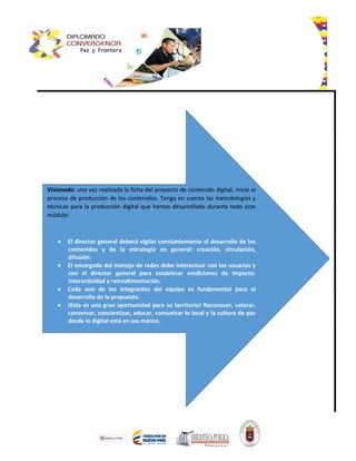 Visionado: una vez realizada la ficha del proyecto de contenido digital, inicie el
proceso de producción de los contenidos. Tenga en cuenta las metodologías y
técnicas para la producción digital que hemos desarrollado durante todo este
módulo:
 El director general deberá vigilar constantemente el desarrollo de los
contenidos y de la estrategia en general: creación, circulación,
difusión.
 El encargado del manejo de redes debe interactuar con los usuarios y
con el director general para establecer mediciones de impacto:
interactividad y retroalimentación.
 Cada uno de los integrantes del equipo es fundamental para el
desarrollo de la propuesta.
 ¡Esta es una gran oportunidad para su territorio! Reconocer, valorar,
conservar, concientizar, educar, comunicar lo local y la cultura de paz
desde lo digital está en sus manos.
 