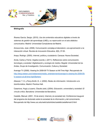 Bibliografía
Álvarez García, Sergio. (2010). Uso de contenidos educativos digitales a través de
sistemas de gestión del aprendizaje (LMS) y su repercusión en el acto didáctico
comunicativo. Madrid: Universidad Complutense de Madrid.
Amozurrutia, José. (2008). Comunicación compleja al laboratorio: una aproximación a la
interacción virtual. Revista de Innovación Educativa, 8(9), 37-50.
Araya, Rodrigo. (2005). Internet, política y ciudadanía. Caracas: Nueva Sociedad.
Arcila, Carlos y Ferrer, Argelia (coords.). (2011). Reflexiones sobre comunicación,
tecnología y sociedad. Digitalización y ecología de medios. Bogotá: Universidad de los
Andes, Grupo de Investigación, Comunicación, Cultura y Sociedad.
Average TV (2008). Viewing for 2008-09 TV Season at All-Time High. Recuperado de
http://blog.nielsen.com/nielsenwire/media_entertainment/average-tv-viewing-for-2008-09-
tv-season-at-all-time-high/Barteiro
Attwood, T. K. y Parry-Smith, D. J. (2002). Redes de información. Introducción a la
bioinformática. Madrid: Prentice Hall.
Casanova, Hugo y Lozano, Claudio (eds.) (2004). Educación, universidad y sociedad: El
vínculo crítico. Barcelona: Universidad de Barcelona.
Castells, Manuel. (2001, 16 de enero). Internet y la sociedad red. Conferencia inaugural
del programa de doctorado sobre la sociedad de la información y del conocimiento.
Recuperado de http://www.uoc.edu/web/cat/articles/castells/castellsmain3.html
 