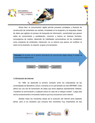 Ahora bien, la comunicación digital permite procesos complejos y diversos de
construcción de contenidos con sentido, inmediatez en la recepción y la respuesta, bases
de datos que agilizan el proceso de búsqueda de información, conectividad que genera
redes de conocimiento y socialización, consumo o lectura en diversos formatos,
convergencia de medios, desarrollo de habilidades comunicativas de los ciudadanos
como creadores de contenidos, interacción, en un entorno que asocia, sin conflicto, la
razón con la diversión, la creación, el goce y la recreación.
1.2 Evolución de internet
En 1969, se desarrolló la primera conexión entre los ordenadores de las
universidades de Standford y UCLA, momento en el cual también se creó ARPANET. Esta
última era una red de transmisión de datos que tenía objetivos estrictamente militares:
“mantener la comunicación a cualquier precio en caso de un ataque nuclear”. Luego esta
red fue evolucionando e innovando hasta lo que hoy conocemos como internet.
Señalar todos los momentos claves de la evolución del internet sería bastante
denso, pero sí es necesario que conozca tres momentos muy importantes de esa
Visionado: de acuerdo con la anterior descripción de comunicación digital dibuje el modelo de
comunicación digital actual.
Emisor Mensaje ¿¿¿¿?????
?
 