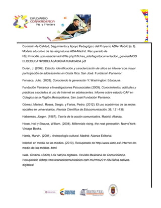 Comisión de Calidad, Seguimiento y Apoyo Pedagógico del Proyecto ADA- Madrid (s. f).
Modelo educativo de las asignaturas ADA-Madrid. Recuperado de
http://moodle.upm.es/adamadrid/file.php/1/fichas_ada/fags/documentacton_general/MOD
ELOEDUCATIVODELASASIGNATURASADA.pdf
Durán, J. (2009). Estudio: identificación y caracterización de sitios en internet con mayor
participación de adolescentes en Costa Rica. San José: Fundación Paniamor.
Fonseca, Julio. (2003). Conociendo la generación Y. Washington: Educause.
Fundación Paniamor e Investigaciones Psicosociales (2009). Conocimientos, actitudes y
prácticas asociadas al uso de Internet en adolescentes. Informe sobre estudio CAP en
Colegios de la Región Metropolitana. San José:Fundación Paniamor.
Gómez, Marisol., Roses, Sergio. y Farias, Pedro. (2012). El uso académico de las redes
sociales en universitarios. Revista Científica de Educomunicación, 38, 131-138.
Habermas, Jürgen. (1987). Teoría de la acción comunicativa. Madrid: Alianza.
Howe, Neil y Strauss, William. (2004). Millennials rising, the next generation. NuevaYork:
Vintage Books.
Harris, Marvin. (2001). Antropología cultural. Madrid: Alianza Editorial.
Internet en medio de los medios. (2010). Recuperado de http://www.aimc.es/-Internet-en-
medio-de-los-medios-.html
Islas, Octavio. (2009). Los nativos digitales. Revista Mexicana de Comunicación.
Recuperado dehttp://mexicanadecomunicacion.com.mx/rmc/2011/06/20/los-nativos-
digitales/
 