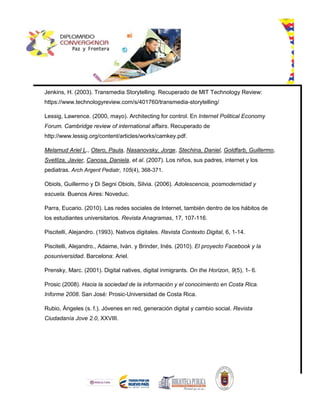Jenkins, H. (2003). Transmedia Storytelling. Recuperado de MIT Technology Review:
https://www.technologyreview.com/s/401760/transmedia-storytelling/
Lessig, Lawrence. (2000, mayo). Architecting for control. En Internet Political Economy
Forum. Cambridge review of international affairs. Recuperado de
http://www.lessig.org/content/articles/works/camkey.pdf.
Melamud Ariel L., Otero, Paula, Nasanovsky, Jorge, Stechina, Daniel, Goldfarb, Guillermo,
Svetliza, Javier, Canosa, Daniela, et al. (2007). Los niños, sus padres, internet y los
pediatras. Arch Argent Pediatr, 105(4), 368-371.
Obiols, Guillermo y Di Segni Obiols, Silvia. (2006). Adolescencia, posmodernidad y
escuela. Buenos Aires: Noveduc.
Parra, Eucario. (2010). Las redes sociales de Internet, también dentro de los hábitos de
los estudiantes universitarios. Revista Anagramas, 17, 107-116.
Piscitelli, Alejandro. (1993). Nativos digitales. Revista Contexto Digital, 6, 1-14.
Piscitelli, Alejandro., Adaime, Iván. y Brinder, Inés. (2010). El proyecto Facebook y la
posuniversidad. Barcelona: Ariel.
Prensky, Marc. (2001). Digital natives, digital inmigrants. On the Horizon, 9(5), 1- 6.
Prosic (2008). Hacia la sociedad de la información y el conocimiento en Costa Rica.
Informe 2008. San José: Prosic-Universidad de Costa Rica.
Rubio, Ángeles (s. f.). Jóvenes en red, generación digital y cambio social. Revista
Ciudadanía Jove 2.0, XXVIII.
 