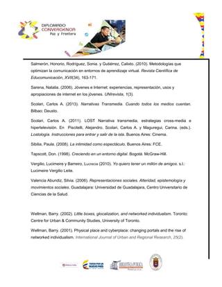 Salmerón, Honorio, Rodríguez, Sonia. y Gutiérrez, Calixto. (2010). Metodologías que
optimizan la comunicación en entornos de aprendizaje virtual. Revista Científica de
Educomunicación, XVII(34), 163-171.
Sarena, Natalia. (2006). Jóvenes e Internet: experiencias, representación, usos y
apropiaciones de internet en los jóvenes. UNIrevista, 1(3).
Scolari, Carlos A. (2013). Narrativas Transmedia. Cuando todos los medios cuentan.
Bilbao: Deusto.
Scolari, Carlos A. (2011). LOST Narrativa transmedia, estrategias cross-media e
hipertelevisión. En Piscitelli, Alejandro, Scolari, Carlos A. y Maguregui, Carina. (eds.).
Lostología. Instrucciones para entrar y salir de la isla. Buenos Aires: Cinema.
Sibilia, Paula. (2008). La intimidad como espectáculo. Buenos Aires: FCE.
Tapscott, Don. (1998). Creciendo en un entorno digital. Bogotá: McGraw-Hill.
Vergilio, Lucimeire y Barreiro, Lucrecia (2010). Yo quiero tener un millón de amigos. s.l.:
Lucimeire Vergilio Leite.
Valencia Abundiz, Silvia. (2006). Representaciones sociales. Alteridad, epistemología y
movimientos sociales. Guadalajara: Universidad de Guadalajara, Centro Universitario de
Ciencias de la Salud.
Wellman, Barry. (2002). Little boxes, glocalization, and networked individualism. Toronto:
Centre for Urban & Community Studies, University of Toronto.
Wellman, Barry. (2001). Physical place and cyberplace: changing portals and the rise of
networked individualism. International Journal of Urban and Regional Research, 25(2).
 