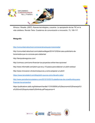 Winocur, Rosalía. (2007). Nuevas tecnologías y usuarios. La apropiación de las TIC en la
vida cotidiana. Revista Telos: Cuadernos de comunicación e innovación, 73, 109-117.
Webgrafía
http://comunidad.iebschool.com/enarrativa/equipo-transmedia/
http://comunidad.iebschool.com/catalinavillegas/2014/12/02/el-caso-publicitario-de-
transmedia-que-no-conoces-pero-deberias/
http://tiempodenegocios.com/
http://unimooc.com/como-financiar-tus-proyectos-online-tres-opciones/
http://www.informabtl.com/pitch-que-es-y-10-pasos-para-elaborar-un-pitch-exitoso/
http://www.innovacion.cl/columna/que-es-y-como-preparar-un-pitch/
https://www.lancetalent.com/blog/pitch-que-es-como-llevarlo-cabo/
http://www.periodismociudadano.com/2013/10/25/10-plataformas-de-crowdfunding-para-
financiar-tus-proyectos/
https://publications.iadb.org/bitstream/handle/11319/3659/La%20economia%20naranja%3
a%20Una%20oportunidad%20infinita.pdf?sequence=4
 