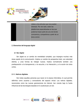 videos y los artículos que nos pueden
interesar. Por otro lado, están las
plataformas especializadas en las que
podemos hacer parte de una red donde
conocemos y compartimos a partir de un
tema común.
2. Elementos del lenguaje digital
2.1 Ser digital
Ser digital es un cambio de mentalidad completo, que impregna muchas más
áreas aparte de la comunicación. Implica un cambio de perspectiva total, una velocidad
distinta, y unas formas de trabajar nuevas. Implica normalmente también una
predisposición a la transparencia, a la escucha, a la interacción y a la acción de ciclos
cortos.
2.1.1. Nativos digitales
Son todas aquellas personas que nacen en la época informática, lo cual permite
definirlos como usuarios y conocedores del espacio virtual. Los nativos digitales,
reconocidos como las nuevas generaciones de internet, han crecido bajo la fuerte
influencia de las tecnologías basadas en lo audiovisual y la red.
 