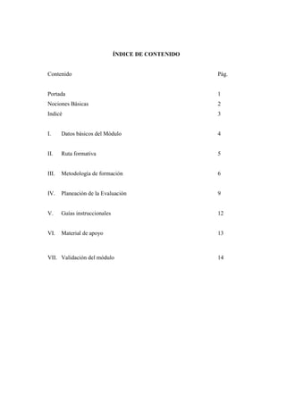 ÍNDICE DE CONTENIDO


Contenido                                            Pág.


Portada                                              1
Nociones Básicas                                     2
Indicé                                               3


I.     Datos básicos del Módulo                      4


II.    Ruta formativa                                5


III.   Metodología de formación                      6


IV.    Planeación de la Evaluación                   9


V.     Guías instruccionales                         12


VI.    Material de apoyo                             13



VII. Validación del módulo                           14
 