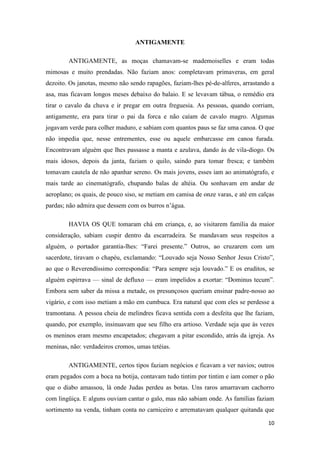 10
ANTIGAMENTE
ANTIGAMENTE, as moças chamavam-se mademoiselles e eram todas
mimosas e muito prendadas. Não faziam anos: completavam primaveras, em geral
dezoito. Os janotas, mesmo não sendo rapagões, faziam-lhes pé-de-alferes, arrastando a
asa, mas ficavam longos meses debaixo do balaio. E se levavam tábua, o remédio era
tirar o cavalo da chuva e ir pregar em outra freguesia. As pessoas, quando corriam,
antigamente, era para tirar o pai da forca e não caíam de cavalo magro. Algumas
jogavam verde para colher maduro, e sabiam com quantos paus se faz uma canoa. O que
não impedia que, nesse entrementes, esse ou aquele embarcasse em canoa furada.
Encontravam alguém que lhes passasse a manta e azulava, dando às de vila-diogo. Os
mais idosos, depois da janta, faziam o quilo, saindo para tomar fresca; e também
tomavam cautela de não apanhar sereno. Os mais jovens, esses iam ao animatógrafo, e
mais tarde ao cinematógrafo, chupando balas de altéia. Ou sonhavam em andar de
aeroplano; os quais, de pouco siso, se metiam em camisa de onze varas, e até em calças
pardas; não admira que dessem com os burros n‟água.
HAVIA OS QUE tomaram chá em criança, e, ao visitarem família da maior
consideração, sabiam cuspir dentro da escarradeira. Se mandavam seus respeitos a
alguém, o portador garantia-lhes: “Farei presente.” Outros, ao cruzarem com um
sacerdote, tiravam o chapéu, exclamando: “Louvado seja Nosso Senhor Jesus Cristo”,
ao que o Reverendíssimo correspondia: “Para sempre seja louvado.” E os eruditos, se
alguém espirrava — sinal de defluxo — eram impelidos a exortar: “Dominus tecum”.
Embora sem saber da missa a metade, os presunçosos queriam ensinar padre-nosso ao
vigário, e com isso metiam a mão em cumbuca. Era natural que com eles se perdesse a
tramontana. A pessoa cheia de melindres ficava sentida com a desfeita que lhe faziam,
quando, por exemplo, insinuavam que seu filho era artioso. Verdade seja que às vezes
os meninos eram mesmo encapetados; chegavam a pitar escondido, atrás da igreja. As
meninas, não: verdadeiros cromos, umas tetéias.
ANTIGAMENTE, certos tipos faziam negócios e ficavam a ver navios; outros
eram pegados com a boca na botija, contavam tudo tintim por tintim e iam comer o pão
que o diabo amassou, lá onde Judas perdeu as botas. Uns raros amarravam cachorro
com lingüiça. E alguns ouviam cantar o galo, mas não sabiam onde. As famílias faziam
sortimento na venda, tinham conta no carniceiro e arrematavam qualquer quitanda que
 