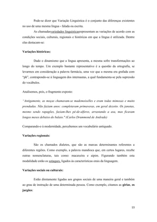 13
Pode-se dizer que Variação Linguística é o conjunto das diferenças existentes
no uso de uma mesma língua - falada ou escrita.
As chamadasvariedades linguísticasrepresentam as variações de acordo com as
condições sociais, culturais, regionais e históricas em que a língua é utilizada. Dentre
elas destacam-se:
Variações históricas:
Dado o dinamismo que a língua apresenta, a mesma sofre transformações ao
longo do tempo. Um exemplo bastante representativo é a questão da ortografia, se
levarmos em consideração a palavra farmácia, uma vez que a mesma era grafada com
“ph”, contrapondo-se à linguagem dos internautas, a qual fundamenta-se pela supressão
do vocábulos.
Analisemos, pois, o fragmento exposto:
“Antigamente, as moças chamavam-se mademoiselles e eram todas mimosas e muito
prendadas. Não faziam anos: completavam primaveras, em geral dezoito. Os janotas,
mesmo sendo rapagões, faziam-lhes pé-de-alferes, arrastando a asa, mas ficavam
longos meses debaixo do balaio." (Carlos Drummond de Andrade)
Comparando-o à modernidade, percebemos um vocabulário antiquado.
Variações regionais:
São os chamados dialetos, que são as marcas determinantes referentes a
diferentes regiões. Como exemplo, a palavra mandioca que, em certos lugares, recebe
outras nomenclaturas, tais como: macaxeira e aipim. Figurando também esta
modalidade estão os sotaques, ligados às características orais da linguagem.
Variações sociais ou culturais:
Estão diretamente ligadas aos grupos sociais de uma maneira geral e também
ao grau de instrução de uma determinada pessoa. Como exemplo, citamos as gírias, os
jargões:
 