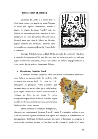 16
LITERATURA DE CORDEL
Literatura de Cordel é o nome dado às
histórias do romanceiro popular do sertão Nordeste
do Brasil (em especial Pernambuco, Paraíba e
Ceará). A origem do nome “Cordel” está em
folhetos de impressão precária e expostos à venda
pendurados em varais de barbante. O nome vem de
Portugal, onde esse tipo de folheto de literatura
popular também era produzido. Também eram
encontrados em países como Espanha, França, Itália
e Alemanha.
Esse tipo de folheto surgiu na Idade Média, por volta dos séculos 11 e 12. Com
a invenção da imprensa (1450), essa literatura que até então era oral e recitada por
jograis e menestreis ambulantes, passou a ser vendida em folhetos de papel ordinário e
preço barato. Surgia, assim, a literatura de folhetos.
Literatura de Cordel no Brasil
A literatura de cordel chegou ao Brasil com nossos colonizadores, instalando-
se na Bahia e nos demais estados do Nordeste, onde
encontrou um terreno fértil. Por volta de 1750,
apareceram os primeiros poetas populares que
narravam sagas em versos, visto que a maioria desse
povo, sequer sabia ler e as histórias eram decoradas e
recitadas nas feiras ou nas praças. Às vezes,
acompanhadas por música de violas. Portanto, surgiu
também no Brasil, como literatura oral, característica
fundamental da cultura popular.
Enfim, foram esses cantadores do improviso,
itinerantes, os precursores da literatura de cordel escrita. E verdadeiros repórteres, pois
eram eles quem divulgavam as notícias nos lugares mais longínquos, especialmente, os
acontecimentos históricos do Brasil, narrados em verso. O fenômeno só despertou o
interesse dos estudiosos letrados em fins do século 19, começo do século 20. O poeta
 