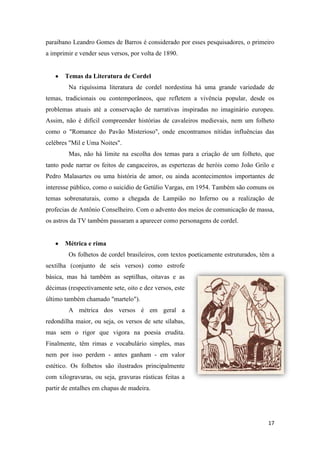17
paraibano Leandro Gomes de Barros é considerado por esses pesquisadores, o primeiro
a imprimir e vender seus versos, por volta de 1890.
Temas da Literatura de Cordel
Na riquíssima literatura de cordel nordestina há uma grande variedade de
temas, tradicionais ou contemporâneos, que refletem a vivência popular, desde os
problemas atuais até a conservação de narrativas inspiradas no imaginário europeu.
Assim, não é difícil compreender histórias de cavaleiros medievais, nem um folheto
como o "Romance do Pavão Misterioso", onde encontramos nítidas influências das
celébres "Mil e Uma Noites".
Mas, não há limite na escolha dos temas para a criação de um folheto, que
tanto pode narrar os feitos de cangaceiros, as espertezas de heróis como João Grilo e
Pedro Malasartes ou uma história de amor, ou ainda acontecimentos importantes de
interesse público, como o suicídio de Getúlio Vargas, em 1954. Também são comuns os
temas sobrenaturais, como a chegada de Lampião no Inferno ou a realização de
profecias de Antônio Conselheiro. Com o advento dos meios de comunicação de massa,
os astros da TV também passaram a aparecer como personagens de cordel.
Métrica e rima
Os folhetos de cordel brasileiros, com textos poeticamente estruturados, têm a
sextilha (conjunto de seis versos) como estrofe
básica, mas há também as septilhas, oitavas e as
décimas (respectivamente sete, oito e dez versos, este
último também chamado "martelo").
A métrica dos versos é em geral a
redondilha maior, ou seja, os versos de sete sílabas,
mas sem o rigor que vigora na poesia erudita.
Finalmente, têm rimas e vocabulário simples, mas
nem por isso perdem - antes ganham - em valor
estético. Os folhetos são ilustrados principalmente
com xilogravuras, ou seja, gravuras rústicas feitas a
partir de entalhes em chapas de madeira.
 