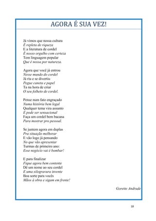 18
AGORA É SUA VEZ!
Já vimos que nossa cultura
É repleta de riqueza
E a literatura de cordel
É nosso orgulho com certeza
Tem linguagem popular
Que é nossa por natureza.
Agora que você já entrou
Nesse mundo do cordel
Já riu e se divertiu
Pegue caneta e papel
Ta na hora de criar
O seu folheto de cordel.
Pense num fato engraçado
Numa história bem legal
Qualquer tema vira assunto
E pode ser sensacional
Faça um cordel bem bacana
Para mostrar pro pessoal.
Se juntem agora em duplas
Pra situação melhorar
E vão logo já pensando
No que vão apresentar
Turmas de primeiro ano:
Esse negócio vai é bombar!
E para finalizar
Fique agora bem contente
Dê um nome ao seu cordel
E uma xilogravura invente
Boa sorte para vocês
Mãos à obra e sigam em frente!
Gorette Andrade
 