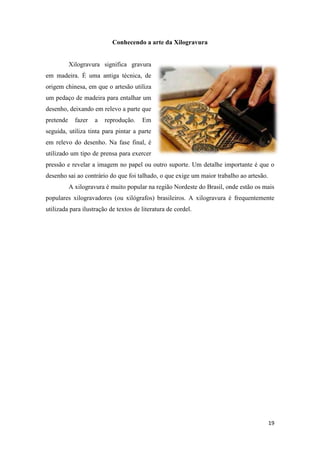19
Conhecendo a arte da Xilogravura
Xilogravura significa gravura
em madeira. É uma antiga técnica, de
origem chinesa, em que o artesão utiliza
um pedaço de madeira para entalhar um
desenho, deixando em relevo a parte que
pretende fazer a reprodução. Em
seguida, utiliza tinta para pintar a parte
em relevo do desenho. Na fase final, é
utilizado um tipo de prensa para exercer
pressão e revelar a imagem no papel ou outro suporte. Um detalhe importante é que o
desenho sai ao contrário do que foi talhado, o que exige um maior trabalho ao artesão.
A xilogravura é muito popular na região Nordeste do Brasil, onde estão os mais
populares xilogravadores (ou xilógrafos) brasileiros. A xilogravura é frequentemente
utilizada para ilustração de textos de literatura de cordel.
 
