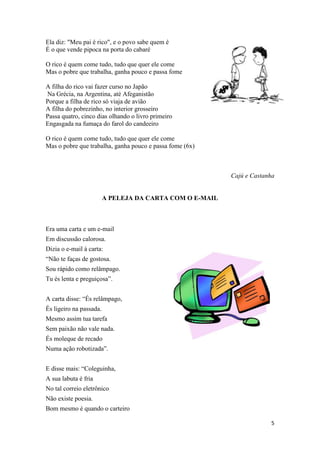 5
Ela diz: "Meu pai é rico", e o povo sabe quem é
É o que vende pipoca na porta do cabaré
O rico é quem come tudo, tudo que quer ele come
Mas o pobre que trabalha, ganha pouco e passa fome
A filha do rico vai fazer curso no Japão
Na Grécia, na Argentina, até Afeganistão
Porque a filha de rico só viaja de avião
A filha do pobrezinho, no interior grosseiro
Passa quatro, cinco dias olhando o livro primeiro
Engasgada na fumaça do farol do candeeiro
O rico é quem come tudo, tudo que quer ele come
Mas o pobre que trabalha, ganha pouco e passa fome (6x)
Cajú e Castanha
A PELEJA DA CARTA COM O E-MAIL
Era uma carta e um e-mail
Em discussão calorosa.
Dizia o e-mail à carta:
“Não te faças de gostosa.
Sou rápido como relâmpago.
Tu és lenta e preguiçosa”.
A carta disse: “És relâmpago,
És ligeiro na passada.
Mesmo assim tua tarefa
Sem paixão não vale nada.
És moleque de recado
Numa ação robotizada”.
E disse mais: “Coleguinha,
A sua labuta é fria
No tal correio eletrônico
Não existe poesia.
Bom mesmo é quando o carteiro
 
