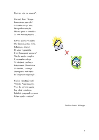 6
Com um grito me anuncia”.
O e-mail disse: “Amiga,
Por caridade, essa não!
A demora estraga tudo,
Desagrada o coração.
Mesmo quem se comunica
Ta com pressa e precisão”.
Retruca a carta: “Acredito
Que de mim gosta o poeta.
Inda mais a Internet
De vírus vive repleta.
E por fim quem é „em meio‟
Não faz a coisa completa
E outra coisa, colega.
Tu não és de confiança.
Por causa de falha técnica
Na Internet, „cê dança‟.
Já me pondo no Correio
Eu chego com segurança”.
Nisso o e-mail responde:
“Alto lá! Pegue maneiro.
Você diz ser bem segura,
Isso não é verdadeiro,
Pois hoje nos grandes centros
Existe assalto a carteiro”.
Janduhi Dantas Nóbrega
 