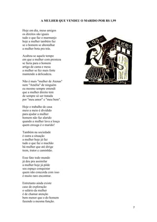 7
A MULHER QUE VENDEU O MARIDO POR R$ 1,99
Hoje em dia, meus amigos
os direitos são iguais
tudo o que faz o marmanjo
hoje a mulher também faz
se o homem se abestalhar
a mulher bota pra trás.
Acabou-se aquele tempo
em que a mulher com presteza
se fazia para o homem
artigo de cama e mesa
a mulher se fez mais forte
mantendo a delicadeza.
Não é mais "mulher de Atenas"
nem "Amélia" de ninguém
eu mesmo sempre entendi
que a mulher direito tem
de sempre só ser tratada
por "meu amor" e "meu bem".
Hoje o trabalho de casa
meio a meio é dividido
para ajudar a mulher
homem não faz alarido
quando a mulher lava a louça
quem enxuga é o marido!
Também na sociedade
é outra a situação
a mulher hoje já faz
tudo o que faz o machão
há mulher que até dirige
trem, trator e caminhão.
Esse fato todo mundo
já deu pra assimilar
a mulher hoje já pôde
seu espaço conquistar
quem não concorda com isso
é muito raro encontrar.
Entretanto ainda existe
caso de exploração
o salário da mulher
é de chamar atenção
bem menor que o do homem
fazendo a mesma função.
 