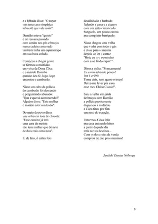 9
e a bêbada disse: "O rapaz
tem uma cara simpática
acho até que vale mais".
Damião estava "quieto"
e de ressaca passado
com cordas nos pés e braços
numa cadeira amarrado
também tinha um esparadrapo
em sua boca colado.
Começou a chegar gente
se formou a multidão
em volta de Dona Côca
e o marido Damião
quando deu fé, logo, logo
encostou o camburão.
Nisso um cabo da polícia
do camburão foi descendo
e perguntando abusado:
"Que é que tá acontecendo?"
Alguém disse: "Esta mulher
o marido está vendendo".
Do meio do povo disse
um velho em tom de chacota:
"Esse caneiro já tem
uma cara de meiota
não tem mulher que dê nele
de dois reais uma nota".
E, de fato, ô cabra feio
desalinhado e barbudo
fedendo a cana e a cigarro
com um jeito carrancudo
banguelo, um pouco careca
pra completar barrigudo.
Nisso chegou uma velha
que vinha com todo o gás
e disse para si mesma
depois de ler o cartaz
"Hoje eu tiro o prejuízo
com esse lindo rapaz!".
Disse a velha: "Francamente!
Eu estou achando pouco!
Por 1 e 99?!
Tome dois, nem quero o troco!
Deixe-me levar pra casa
esse meu Chico Cuoco!".
Saiu a velha enxerida
de braços com Damião
a polícia prontamente
dispersou a multidão
e Côca tirou por fim
um peso do coração.
Retormou Côca feliz
pra casa entoando hinos
a partir daquele dia
teria novos destinos...
Com os dois reias da venda
comprou de pão pros meninos!
Janduhi Dantas Nóbrega
 