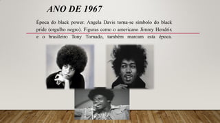 ANO DE 1967
Época do black power. Angela Davis torna-se símbolo do black
pride (orgulho negro). Figuras como o americano Jimmy Hendrix
e o brasileiro Tony Tornado, também marcam esta época.
 