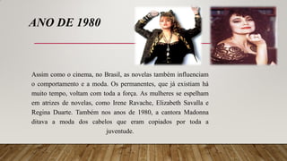 ANO DE 1980
Assim como o cinema, no Brasil, as novelas também influenciam
o comportamento e a moda. Os permanentes, que já existiam há
muito tempo, voltam com toda a força. As mulheres se espelham
em atrizes de novelas, como Irene Ravache, Elizabeth Savalla e
Regina Duarte. Também nos anos de 1980, a cantora Madonna
ditava a moda dos cabelos que eram copiados por toda a
juventude.
 