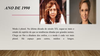 ANO DE 1990
Moda é plural. Na última década do século XX, segue-se mais o
estado de espírito do que as tendências ditadas por grandes nomes.
Chega ao fim a ditadura dos estilos, e a moda é cada vez mais
plural. Há espaço para curtos, médios e longos.
 
