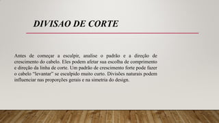 Antes de começar a esculpir, analise o padrão e a direção de
crescimento do cabelo. Eles podem afetar sua escolha de comprimento
e direção da linha de corte. Um padrão de crescimento forte pode fazer
o cabelo “levantar” se esculpido muito curto. Divisões naturais podem
influenciar nas proporções gerais e na simetria do design.
DIVISAO DE CORTE
 