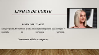 LINHAS DE CORTE
LINHA HORIZONTAL
Em geografia, horizontal é uma linha reta imaginária cuja direção é
paralela ao horizonte terrestre.
Cortes retos, sólidos e compactos
 