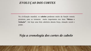 EVOLUÇAO DOS CORTES
Na civilização mundial, os cabelos perderam muito da função remota
protetora, para se tornarem muito importantes nos itens “Beleza e
Sedução”. Até hoje uma bela cabeleira denota força, situação social e
poder.
Veja a cronologia dos cortes de cabelo
 
