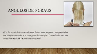 ANGULOS DE 0 GRAUS
0° – Se o cabelo for cortado para baixo, com as pontas em projetadas
em direção ao chão, é a zero grau de elevação. O resultado será um
corte de BASE RETA na linha horizontal.
 