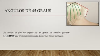 ANGULOS DE 45 GRAUS
Ao cortar os fios no ângulo de 45 graus, os cabelos ganham
CAMADAS que proporcionam leveza à base nas linhas verticais.
 