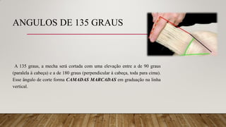 ANGULOS DE 135 GRAUS
A 135 graus, a mecha será cortada com uma elevação entre a de 90 graus
(paralela à cabeça) e a de 180 graus (perpendicular à cabeça, toda para cima).
Esse ângulo de corte forma CAMADAS MARCADAS em graduação na linha
vertical.
 