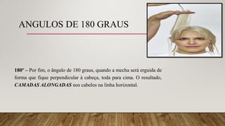 ANGULOS DE 180 GRAUS
180º – Por fim, o ângulo de 180 graus, quando a mecha será erguida de
forma que fique perpendicular à cabeça, toda para cima. O resultado,
CAMADAS ALONGADAS nos cabelos na linha horizontal.
 