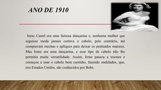 ANO DE 1910
Irene Castel era uma famosa dançarina e, nenhuma mulher que
seguisse moda jamais cortava o cabelo, pelo contrário, até
compravam mechas e apliques para deixar os penteados maiores.
Mas Irene era uma dançarina, e esse tipo de cabelo não lhe
permitia muita versatilidade. Assim, Irene passou a tesoura e
começou a usar o cabelo bem curtinho, fazendo ondulados, que,
nos Estados Unidos, são conhecidos por Bobs.
 