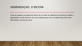 HIGIENIZAÇAO X ESCOVA
Antes de qualquer procedimento dentro de um salão de cabeleireiros, precisamos realizar a
higienização correta dos fios e do couro cabeludo, pois com um cabelo limpo ficará mais
fácil realizar o serviço de corte.
 